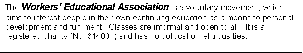 Text Box: The Workers� Educational Association is a voluntary movement, which aims to interest people in their own continuing education as a means to personal development and fulfilment.  Classes are informal and open to all.  It is a registered charity (No. 314001) and has no political or religious ties.  

